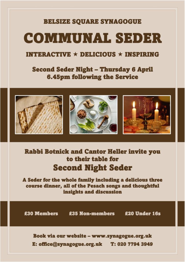 Thursday 6 April 6:45 pm following the service. Rabbi Botnick and Cantor Heller invite you to their table for a Seder for the whole family including a delicious three course dinner, all of the Pesach songs and thoughtful insights and discussion. £30 members, £35 non-members, £20 under 16s